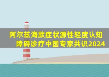 阿尔兹海默症状源性轻度认知障碍诊疗中国专家共识2024