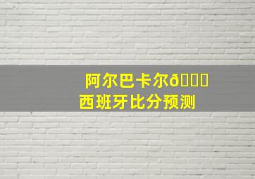 阿尔巴卡尔🆚西班牙比分预测