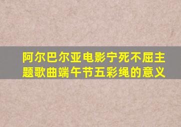 阿尔巴尔亚电影宁死不屈主题歌曲端午节五彩绳的意义