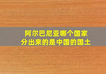 阿尔巴尼亚哪个国家分出来的是中国的国土