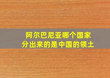 阿尔巴尼亚哪个国家分出来的是中国的领土