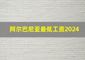 阿尔巴尼亚最低工资2024