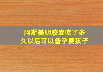 阿斯美明胶囊吃了多久以后可以备孕要孩子