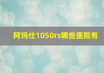 阿玛仕1050rs哪些医院有