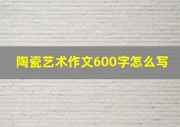 陶瓷艺术作文600字怎么写