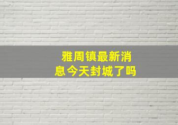 雅周镇最新消息今天封城了吗