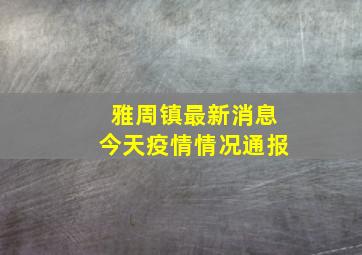 雅周镇最新消息今天疫情情况通报