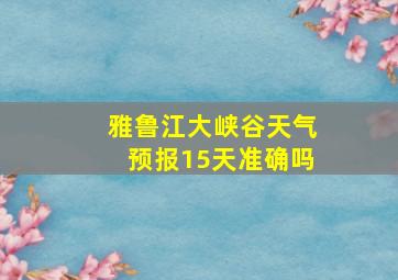 雅鲁江大峡谷天气预报15天准确吗