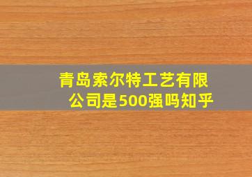 青岛索尔特工艺有限公司是500强吗知乎