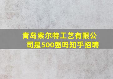 青岛索尔特工艺有限公司是500强吗知乎招聘