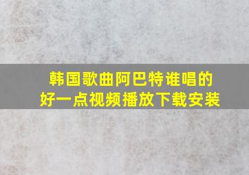 韩国歌曲阿巴特谁唱的好一点视频播放下载安装