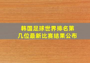 韩国足球世界排名第几位最新比赛结果公布