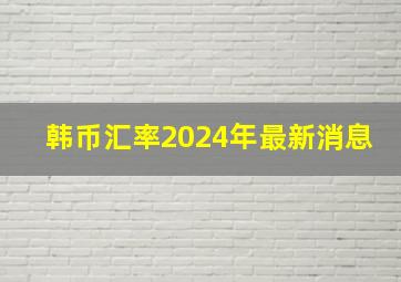 韩币汇率2024年最新消息