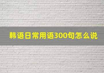 韩语日常用语300句怎么说