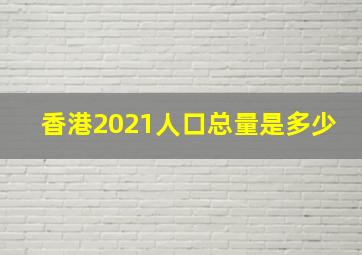 香港2021人口总量是多少