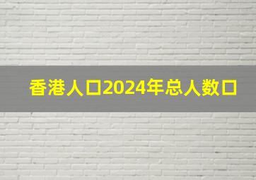 香港人口2024年总人数口