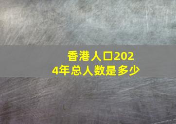 香港人口2024年总人数是多少