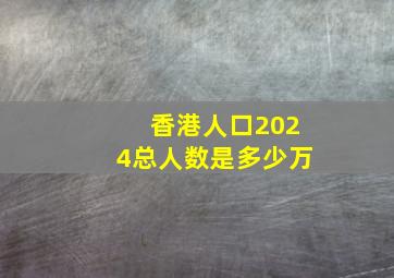 香港人口2024总人数是多少万