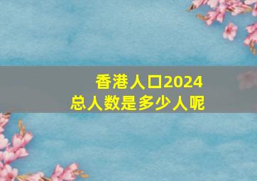 香港人口2024总人数是多少人呢