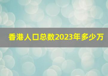 香港人口总数2023年多少万