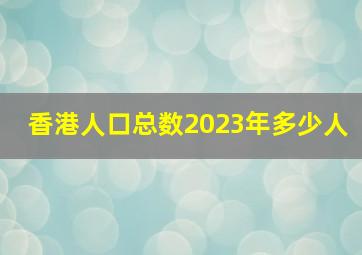 香港人口总数2023年多少人