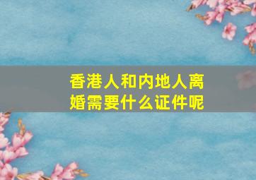 香港人和内地人离婚需要什么证件呢