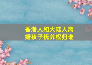 香港人和大陆人离婚孩子抚养权归谁