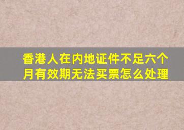 香港人在内地证件不足六个月有效期无法买票怎么处理