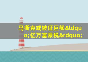 马斯克或被征巨额“亿万富豪税”