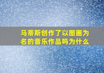 马蒂斯创作了以图画为名的音乐作品吗为什么