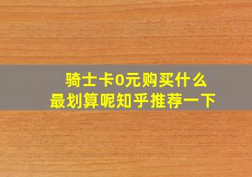 骑士卡0元购买什么最划算呢知乎推荐一下