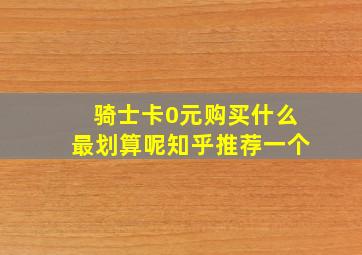 骑士卡0元购买什么最划算呢知乎推荐一个