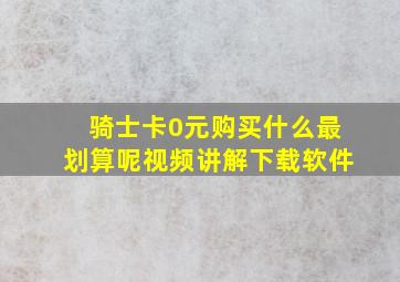 骑士卡0元购买什么最划算呢视频讲解下载软件