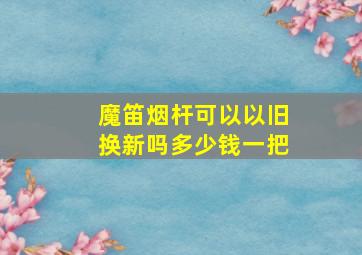 魔笛烟杆可以以旧换新吗多少钱一把