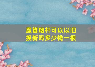 魔笛烟杆可以以旧换新吗多少钱一根