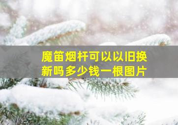 魔笛烟杆可以以旧换新吗多少钱一根图片