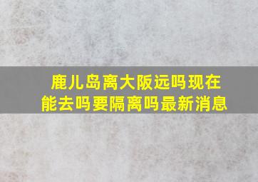 鹿儿岛离大阪远吗现在能去吗要隔离吗最新消息