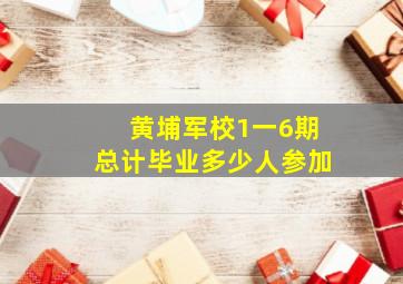 黄埔军校1一6期总计毕业多少人参加