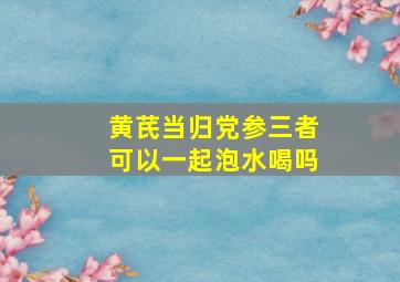 黄芪当归党参三者可以一起泡水喝吗