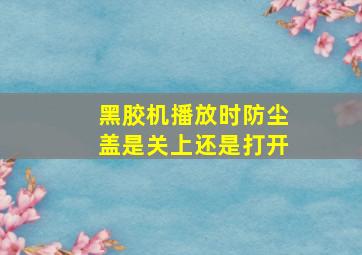 黑胶机播放时防尘盖是关上还是打开