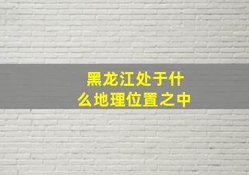 黑龙江处于什么地理位置之中