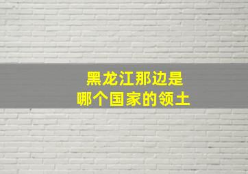 黑龙江那边是哪个国家的领土